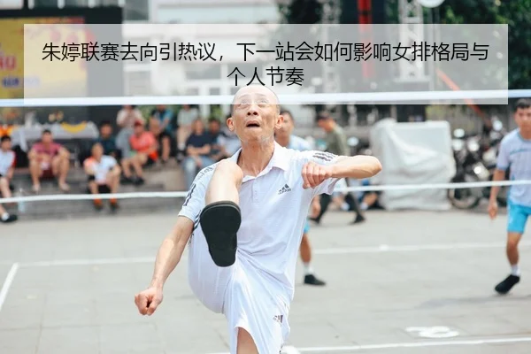 朱婷联赛去向引热议，下一站会如何影响女排格局与个人节奏